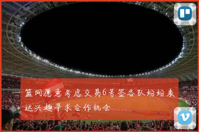 篮网愿意考虑交易6号签各队纷纷表达兴趣寻求合作机会