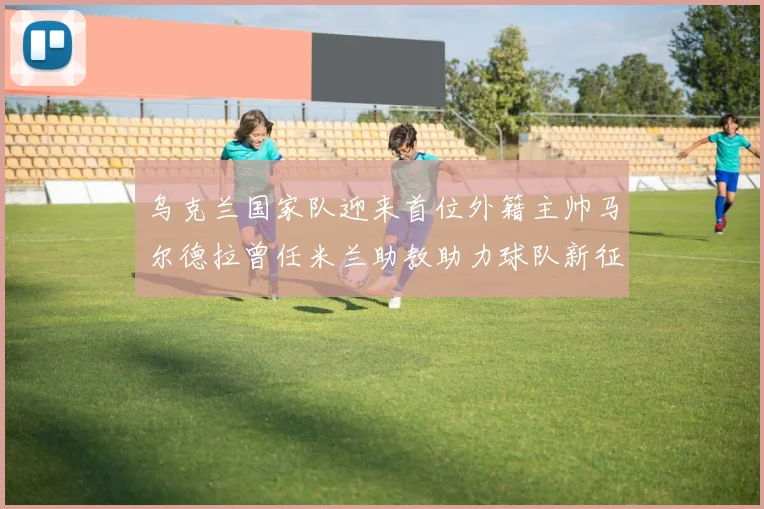 乌克兰国家队迎来首位外籍主帅马尔德拉曾任米兰助教助力球队新征程