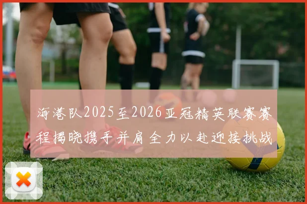 海港队2025至2026亚冠精英联赛赛程揭晓携手并肩全力以赴迎接挑战