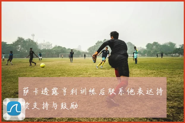 萨卡透露亨利训练后联系他表达持续支持与鼓励