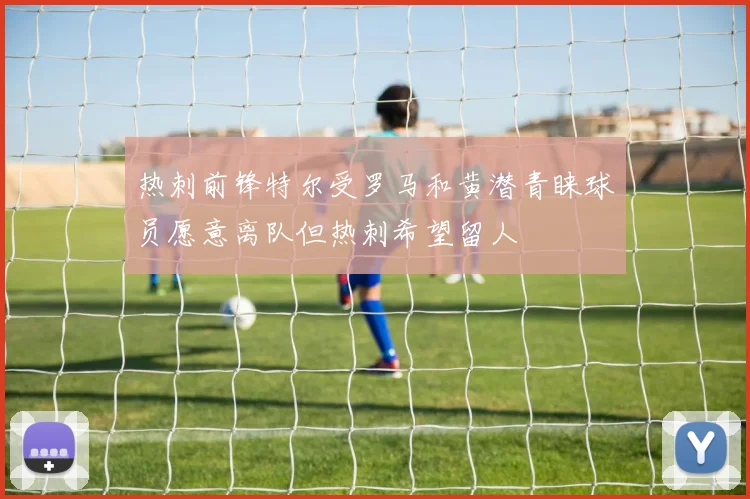 热刺前锋特尔受罗马和黄潜青睐球员愿意离队但热刺希望留人
