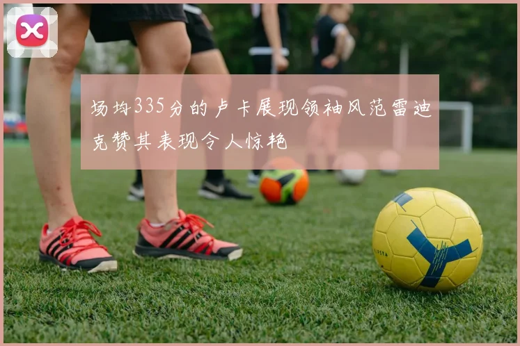 场均335分的卢卡展现领袖风范雷迪克赞其表现令人惊艳
