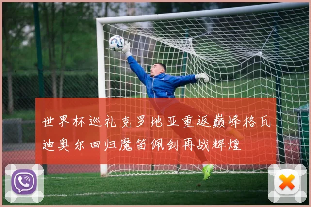 世界杯巡礼克罗地亚重返巅峰格瓦迪奥尔回归魔笛佩剑再战辉煌