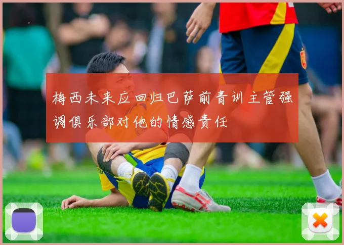 梅西未来应回归巴萨前青训主管强调俱乐部对他的情感责任