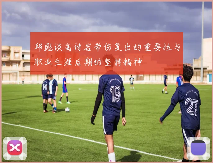 邱彪谈高诗岩带伤复出的重要性与职业生涯后期的坚持精神