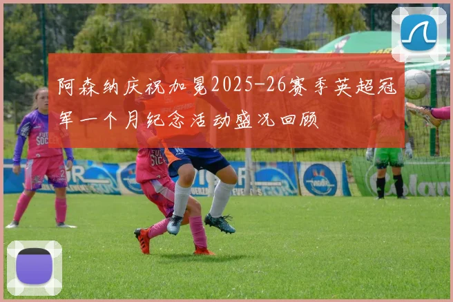 阿森纳庆祝加冕2025-26赛季英超冠军一个月纪念活动盛况回顾