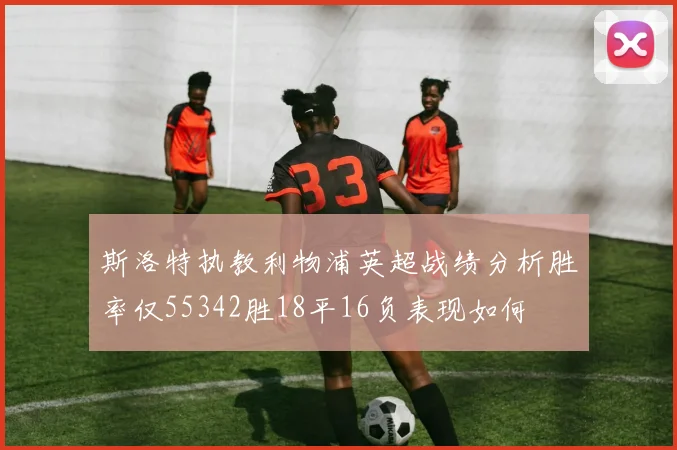 斯洛特执教利物浦英超战绩分析胜率仅55342胜18平16负表现如何