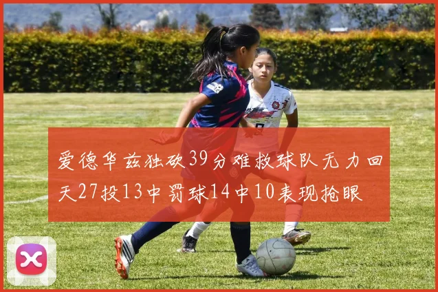 爱德华兹独砍39分难救球队无力回天27投13中罚球14中10表现抢眼